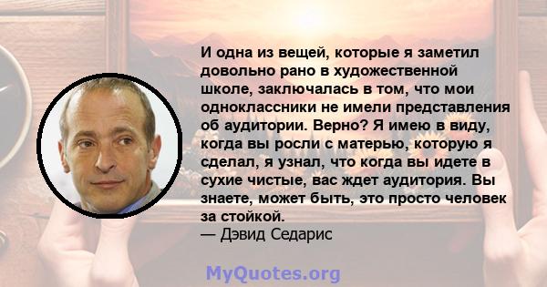 И одна из вещей, которые я заметил довольно рано в художественной школе, заключалась в том, что мои одноклассники не имели представления об аудитории. Верно? Я имею в виду, когда вы росли с матерью, которую я сделал, я