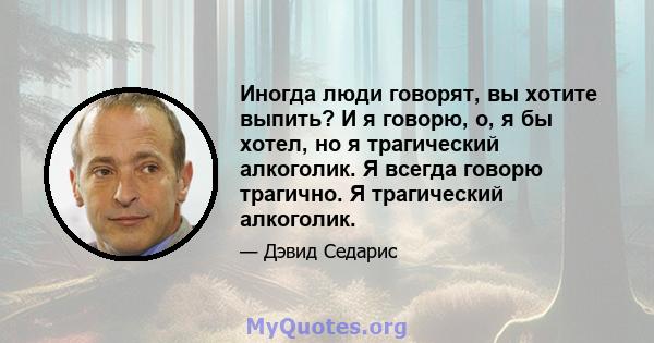 Иногда люди говорят, вы хотите выпить? И я говорю, о, я бы хотел, но я трагический алкоголик. Я всегда говорю трагично. Я трагический алкоголик.