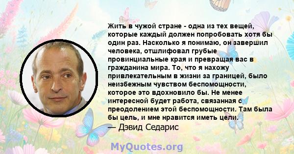 Жить в чужой стране - одна из тех вещей, которые каждый должен попробовать хотя бы один раз. Насколько я понимаю, он завершил человека, отшлифовал грубые провинциальные края и превращая вас в гражданина мира. То, что я