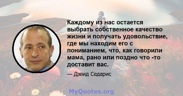 Каждому из нас остается выбрать собственное качество жизни и получать удовольствие, где мы находим его с пониманием, что, как говорили мама, рано или поздно что -то доставит вас.