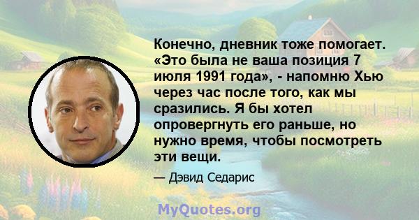 Конечно, дневник тоже помогает. «Это была не ваша позиция 7 июля 1991 года», - напомню Хью через час после того, как мы сразились. Я бы хотел опровергнуть его раньше, но нужно время, чтобы посмотреть эти вещи.