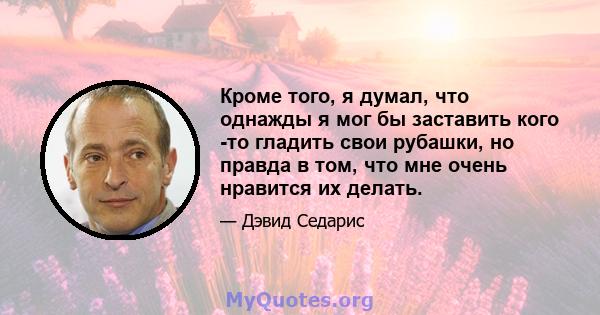 Кроме того, я думал, что однажды я мог бы заставить кого -то гладить свои рубашки, но правда в том, что мне очень нравится их делать.