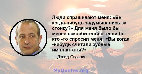 Люди спрашивают меня: «Вы когда-нибудь задумывались за стойку?» Для меня было бы менее оскорбительно, если бы кто -то спросил меня: «Вы когда -нибудь считали зубные имплантаты?»