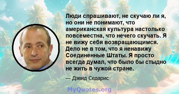 Люди спрашивают, не скучаю ли я, но они не понимают, что американская культура настолько повсеместна, что нечего скучать. Я не вижу себя возвращающимся. Дело не в том, что я ненавижу Соединенные Штаты. Я просто всегда