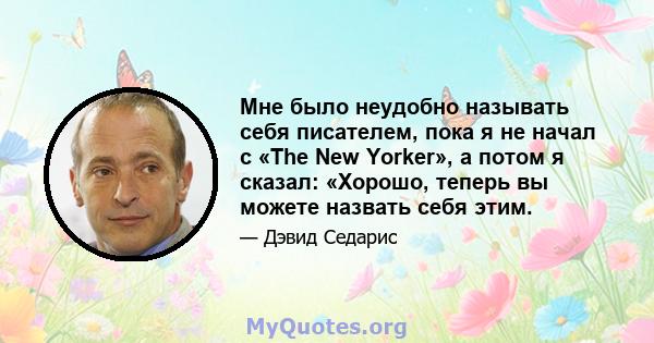 Мне было неудобно называть себя писателем, пока я не начал с «The New Yorker», а потом я сказал: «Хорошо, теперь вы можете назвать себя этим.