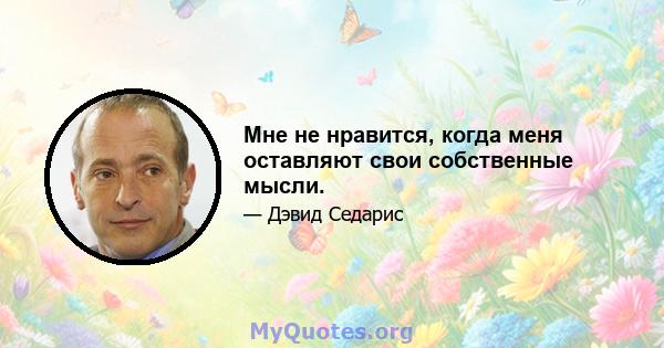 Мне не нравится, когда меня оставляют свои собственные мысли.