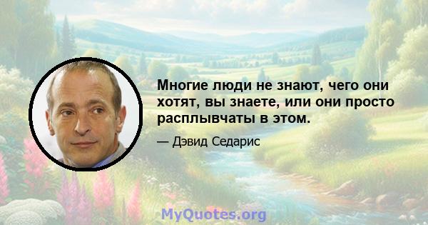 Многие люди не знают, чего они хотят, вы знаете, или они просто расплывчаты в этом.