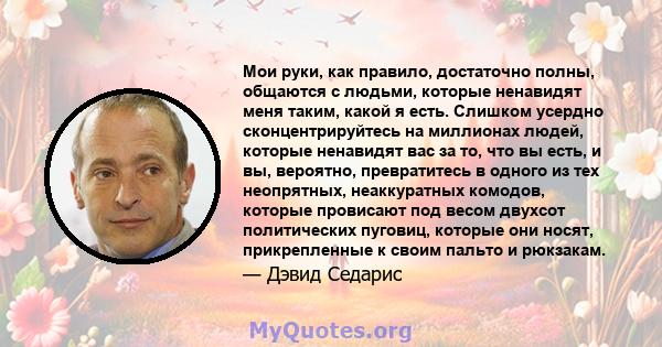 Мои руки, как правило, достаточно полны, общаются с людьми, которые ненавидят меня таким, какой я есть. Слишком усердно сконцентрируйтесь на миллионах людей, которые ненавидят вас за то, что вы есть, и вы, вероятно,