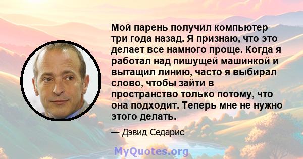 Мой парень получил компьютер три года назад. Я признаю, что это делает все намного проще. Когда я работал над пишущей машинкой и вытащил линию, часто я выбирал слово, чтобы зайти в пространство только потому, что она