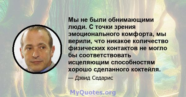 Мы не были обнимающими люди. С точки зрения эмоционального комфорта, мы верили, что никакое количество физических контактов не могло бы соответствовать исцеляющим способностям хорошо сделанного коктейля.