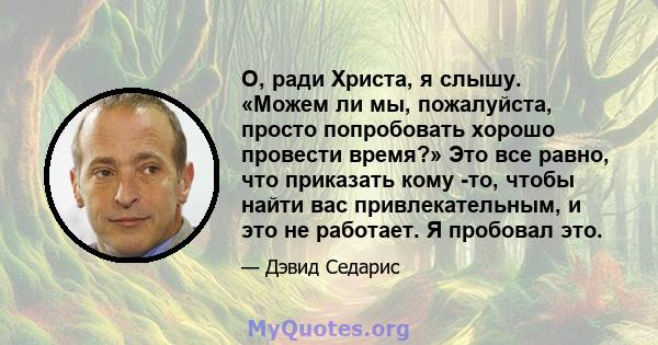 О, ради Христа, я слышу. «Можем ли мы, пожалуйста, просто попробовать хорошо провести время?» Это все равно, что приказать кому -то, чтобы найти вас привлекательным, и это не работает. Я пробовал это.