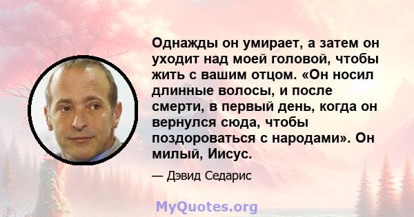 Однажды он умирает, а затем он уходит над моей головой, чтобы жить с вашим отцом. «Он носил длинные волосы, и после смерти, в первый день, когда он вернулся сюда, чтобы поздороваться с народами». Он милый, Иисус.