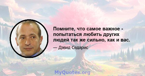 Помните, что самое важное - попытаться любить других людей так же сильно, как и вас.