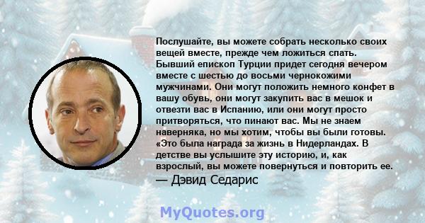 Послушайте, вы можете собрать несколько своих вещей вместе, прежде чем ложиться спать. Бывший епископ Турции придет сегодня вечером вместе с шестью до восьми чернокожими мужчинами. Они могут положить немного конфет в