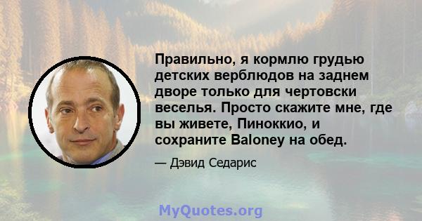 Правильно, я кормлю грудью детских верблюдов на заднем дворе только для чертовски веселья. Просто скажите мне, где вы живете, Пиноккио, и сохраните Baloney на обед.