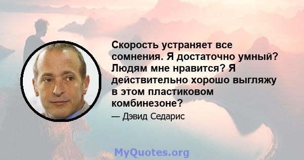 Скорость устраняет все сомнения. Я достаточно умный? Людям мне нравится? Я действительно хорошо выгляжу в этом пластиковом комбинезоне?