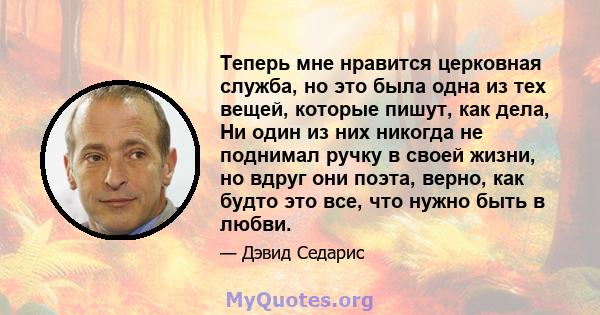 Теперь мне нравится церковная служба, но это была одна из тех вещей, которые пишут, как дела, Ни один из них никогда не поднимал ручку в своей жизни, но вдруг они поэта, верно, как будто это все, что нужно быть в любви.