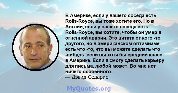 В Америке, если у вашего соседа есть Rolls-Royce, вы тоже хотите его. Но в Англии, если у вашего соседа есть Rolls-Royce, вы хотите, чтобы он умер в огненной аварии. Это цитата от кого -то другого, но в американском