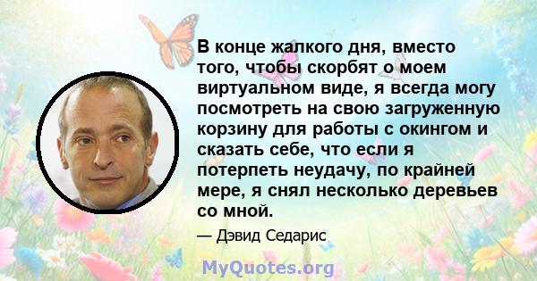 В конце жалкого дня, вместо того, чтобы скорбят о моем виртуальном виде, я всегда могу посмотреть на свою загруженную корзину для работы с окингом и сказать себе, что если я потерпеть неудачу, по крайней мере, я снял