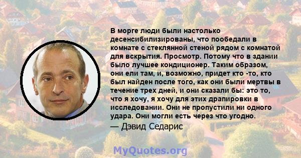 В морге люди были настолько десенсибилизированы, что пообедали в комнате с стеклянной стеной рядом с комнатой для вскрытия. Просмотр. Потому что в здании было лучшее кондиционер. Таким образом, они ели там, и, возможно, 