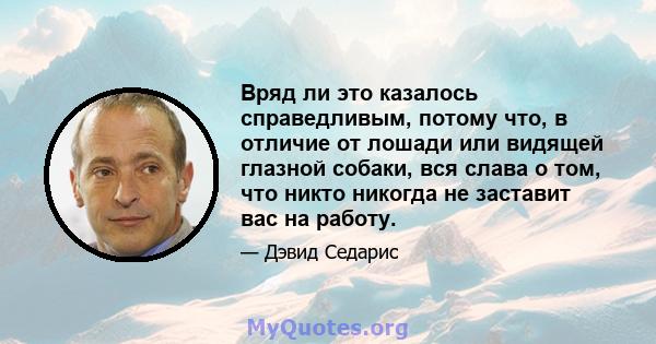 Вряд ли это казалось справедливым, потому что, в отличие от лошади или видящей глазной собаки, вся слава о том, что никто никогда не заставит вас на работу.