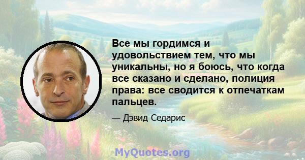 Все мы гордимся и удовольствием тем, что мы уникальны, но я боюсь, что когда все сказано и сделано, полиция права: все сводится к отпечаткам пальцев.