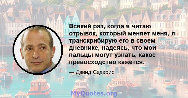 Всякий раз, когда я читаю отрывок, который меняет меня, я транскрибирую его в своем дневнике, надеясь, что мои пальцы могут узнать, какое превосходство кажется.