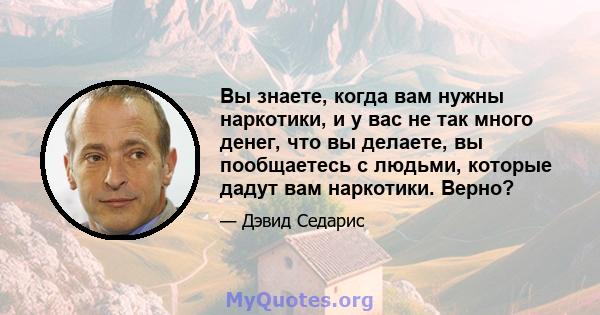 Вы знаете, когда вам нужны наркотики, и у вас не так много денег, что вы делаете, вы пообщаетесь с людьми, которые дадут вам наркотики. Верно?