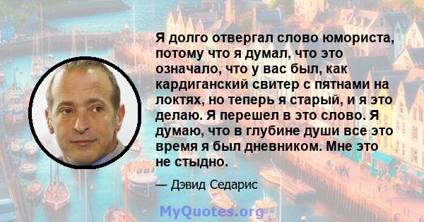 Я долго отвергал слово юмориста, потому что я думал, что это означало, что у вас был, как кардиганский свитер с пятнами на локтях, но теперь я старый, и я это делаю. Я перешел в это слово. Я думаю, что в глубине души