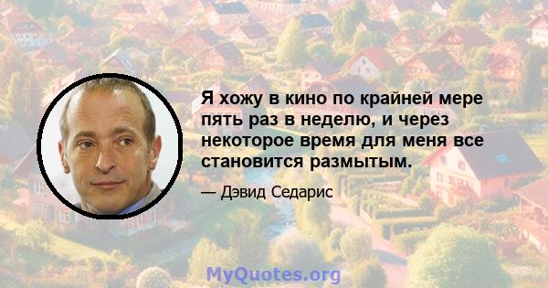 Я хожу в кино по крайней мере пять раз в неделю, и через некоторое время для меня все становится размытым.