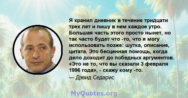 Я хранил дневник в течение тридцати трех лет и пишу в нем каждое утро. Большая часть этого просто нынет, но так часто будет что -то, что я могу использовать позже: шутка, описание, цитата. Это бесценная помощь, когда