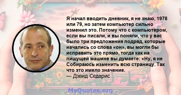 Я начал вводить дневник, я не знаю, 1978 или 79, но затем компьютер сильно изменил это. Потому что с компьютером, если вы писали, и вы поняли, что у вас было три предложения подряд, которые начались со слова «он», вы