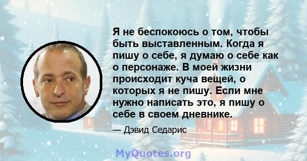 Я не беспокоюсь о том, чтобы быть выставленным. Когда я пишу о себе, я думаю о себе как о персонаже. В моей жизни происходит куча вещей, о которых я не пишу. Если мне нужно написать это, я пишу о себе в своем дневнике.