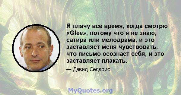 Я плачу все время, когда смотрю «Glee», потому что я не знаю, сатира или мелодрама, и это заставляет меня чувствовать, что письмо осознает себя, и это заставляет плакать.