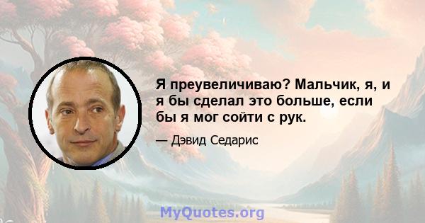 Я преувеличиваю? Мальчик, я, и я бы сделал это больше, если бы я мог сойти с рук.