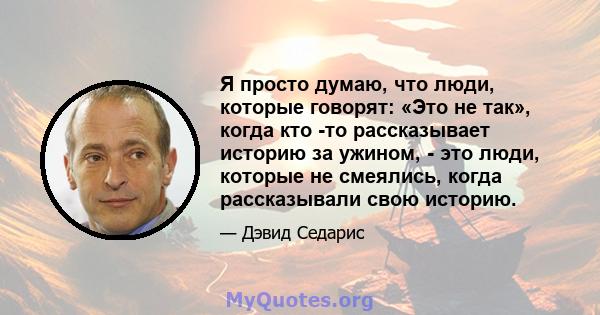 Я просто думаю, что люди, которые говорят: «Это не так», когда кто -то рассказывает историю за ужином, - это люди, которые не смеялись, когда рассказывали свою историю.