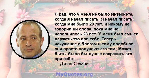 Я рад, что у меня не было Интернета, когда я начал писать. Я начал писать, когда мне было 20 лет, и никому не говорил ни слова, пока мне не исполнилось 28 лет. У меня был смысл держать это при себе. Теперь искушение с