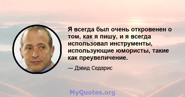 Я всегда был очень откровенен о том, как я пишу, и я всегда использовал инструменты, использующие юмористы, такие как преувеличение.