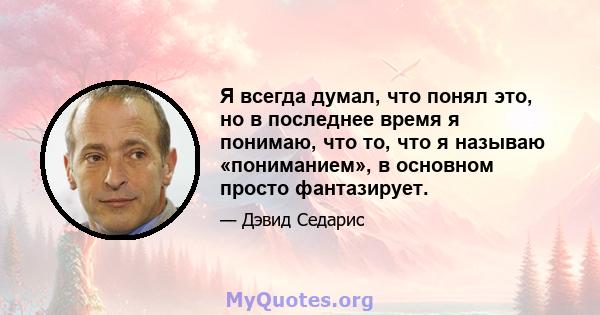 Я всегда думал, что понял это, но в последнее время я понимаю, что то, что я называю «пониманием», в основном просто фантазирует.