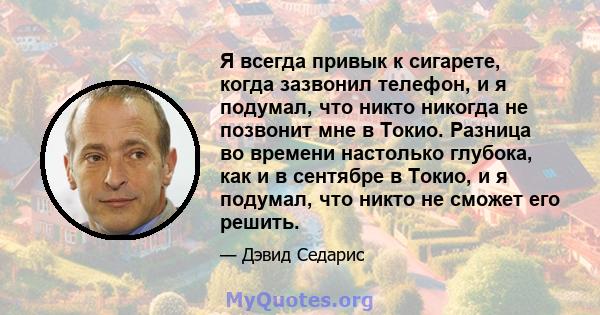 Я всегда привык к сигарете, когда зазвонил телефон, и я подумал, что никто никогда не позвонит мне в Токио. Разница во времени настолько глубока, как и в сентябре в Токио, и я подумал, что никто не сможет его решить.