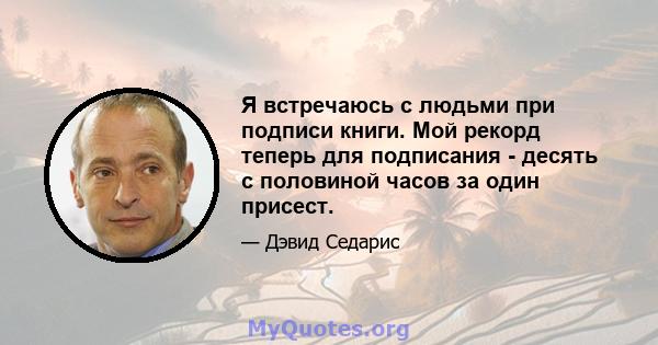 Я встречаюсь с людьми при подписи книги. Мой рекорд теперь для подписания - десять с половиной часов за один присест.