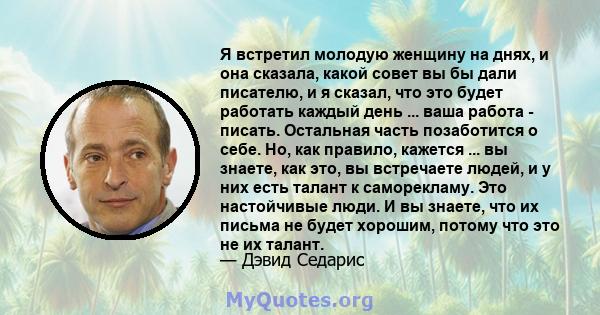 Я встретил молодую женщину на днях, и она сказала, какой совет вы бы дали писателю, и я сказал, что это будет работать каждый день ... ваша работа - писать. Остальная часть позаботится о себе. Но, как правило, кажется