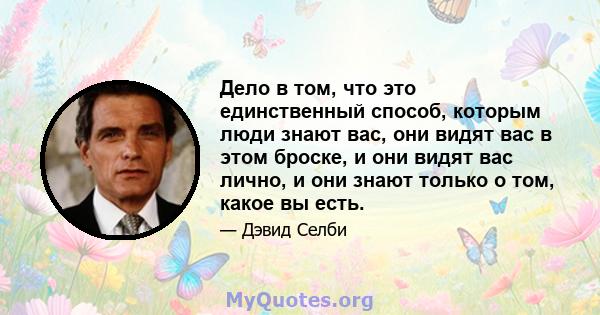 Дело в том, что это единственный способ, которым люди знают вас, они видят вас в этом броске, и они видят вас лично, и они знают только о том, какое вы есть.