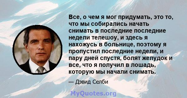 Все, о чем я мог придумать, это то, что мы собирались начать снимать в последние последние недели телешоу, и здесь я нахожусь в больнице, поэтому я пропустил последние недели, и пару дней спустя, болят желудок и все,