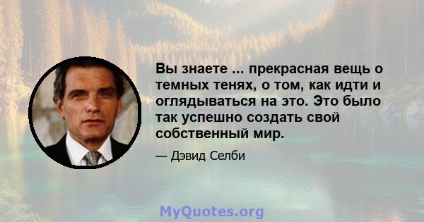 Вы знаете ... прекрасная вещь о темных тенях, о том, как идти и оглядываться на это. Это было так успешно создать свой собственный мир.