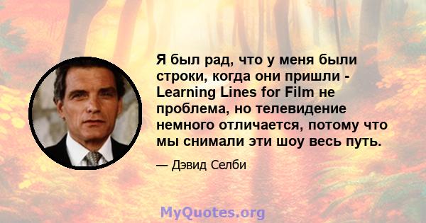 Я был рад, что у меня были строки, когда они пришли - Learning Lines for Film не проблема, но телевидение немного отличается, потому что мы снимали эти шоу весь путь.