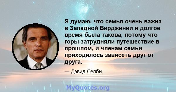 Я думаю, что семья очень важна в Западной Вирджинии и долгое время была такова, потому что горы затрудняли путешествие в прошлом, и членам семьи приходилось зависеть друг от друга.