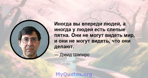 Иногда вы впереди людей, а иногда у людей есть слепые пятна. Они не могут видеть мир, и они не могут видеть, что они делают.