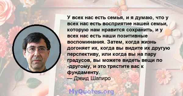 У всех нас есть семья, и я думаю, что у всех нас есть восприятие нашей семьи, которую нам нравится сохранить, и у всех нас есть наши позитивные воспоминания. Затем, когда жизнь догоняет их, когда вы видите их другую