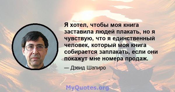 Я хотел, чтобы моя книга заставила людей плакать, но я чувствую, что я единственный человек, который моя книга собирается заплакать, если они покажут мне номера продаж.